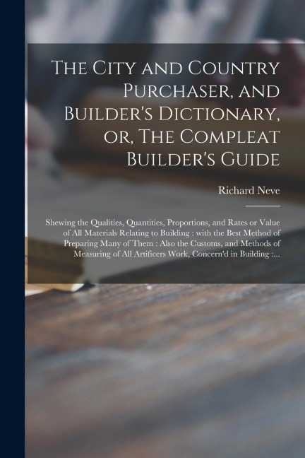 The City and Country Purchaser, and Builders Dictionary, or, The Compleat Builders Guide: Shewing the Qualities, Quantities, Proportions, and Rates