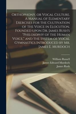 Orthophony, or Vocal Culture. A Manual of Elementary Exercises for the Cultivation of the Voice in Elocution. Founded Upon Dr. James Rushs Philosoph