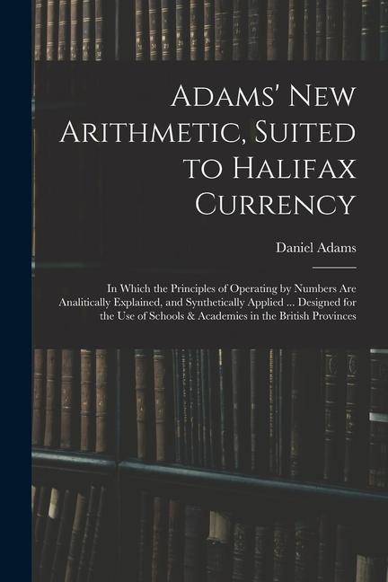 Adams New Arithmetic, Suited to Halifax Currency: in Which the Principles of Operating by Numbers Are Analitically Explained, and Synthetically Appli