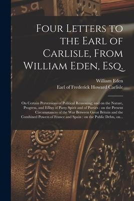 Four Letters to the Earl of Carlisle, From William Eden, Esq. [microform]: on Certain Perversions of Political Reasoning; and on the Nature, Progress,