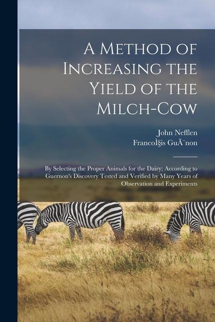 A Method of Increasing the Yield of the Milch-cow [microform]: by Selecting the Proper Animals for the Dairy; According to Guernons Discovery Tested