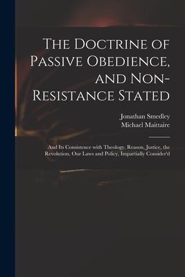 The Doctrine of Passive Obedience, and Non-resistance Stated: and Its Consistence With Theology, Reason, Justice, the Revolution, Our Laws and Policy,
