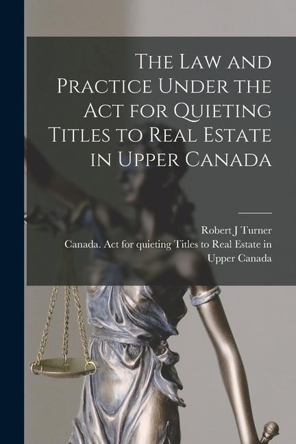 The Law and Practice Under the Act for Quieting Titles to Real Estate in Upper Canada [microform]