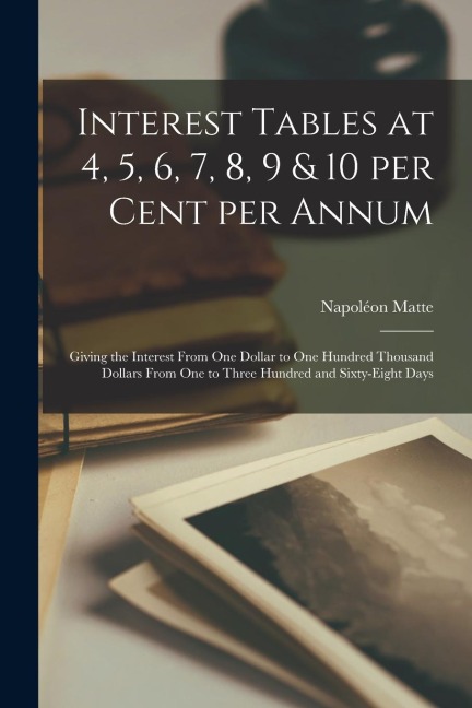 Interest Tables at 4, 5, 6, 7, 8, 9 & 10 per Cent per Annum [microform]: Giving the Interest From One Dollar to One Hundred Thousand Dollars From One