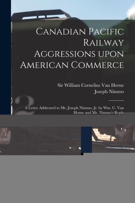 Canadian Pacific Railway Aggressions Upon American Commerce [microform]: a Letter Addressed to Mr. Joseph Nimmo, Jr. by Wm. C. Van Horne and Mr. Nimmo