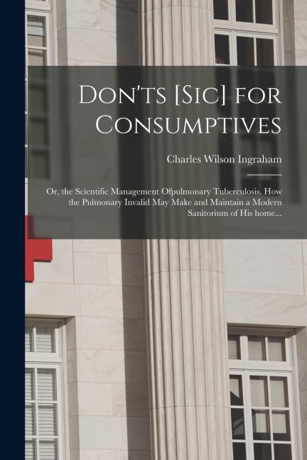 Don'ts [sic] for Consumptives: or, the Scientific Management Ofpulmonary Tuberculosis. How the Pulmonary Invalid May Make and Maintain a Modern Sanit