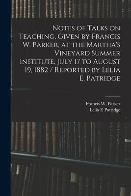 Notes of Talks on Teaching, Given by Francis W. Parker, at the Martha's Vineyard Summer Institute, July 17 to August 19, 1882 / Reported by Lelia E. P