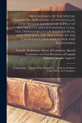 Proceedings of the Special Committee Appointed to Investigate Our Present Sources of Supply of Anthracite and Bituminous Coal, the Dependability of Such Sources, and Whether the Price Paid by the Canadian Consumer is Fair and Reasonable: Comprising...