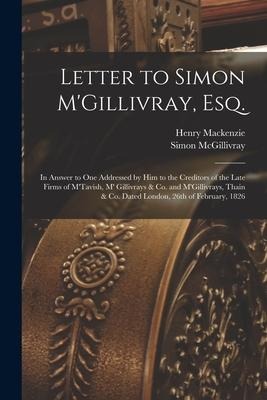 Letter to Simon M'Gillivray, Esq. [microform]: in Answer to One Addressed by Him to the Creditors of the Late Firms of M'Tavish, M' Gillivrays & Co. a