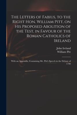 The Letters of Fabius, to the Right Hon. William Pitt, on His Proposed Abolition of the Test, in Favour of the Roman Catholics of Ireland: With an Appendix, Containing Mr. Pitts Speech in the Debate of 1790