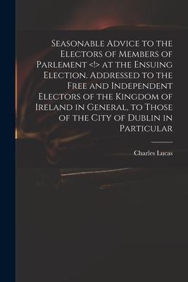 Seasonable Advice to the Electors of Members of Parlement at the Ensuing Election. Addressed to the Free and Independent Electors of the Kingdom of Ir