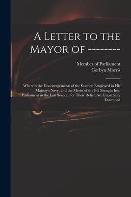 A Letter to the Mayor of --------: Wherein the Discouragements of the Seamen Employed in His Majestys Navy, and the Merits of the Bill Brought Into P