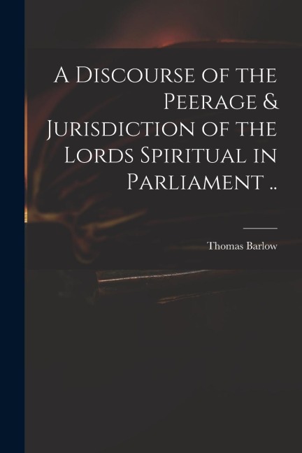 A Discourse of the Peerage & Jurisdiction of the Lords Spiritual in Parliament ..