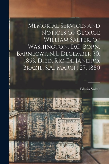 Memorial Services and Notices of George William Salter, of Washington, D.C. Born, Barnegat, N.J., December 30, 1853. Died, Rio De Janeiro, Brazil, S.A