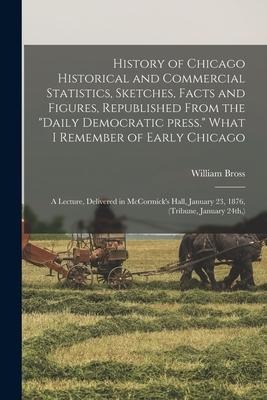 History of Chicago Historical and Commercial Statistics, Sketches, Facts and Figures, Republished From the "Daily Democratic Press." What I Remember o