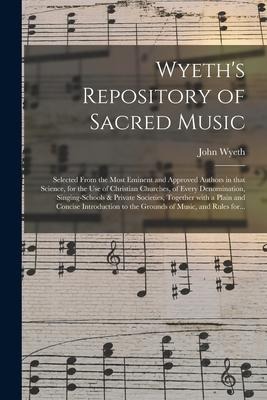 Wyeths Repository of Sacred Music: Selected From the Most Eminent and Approved Authors in That Science, for the Use of Christian Churches, of Every D