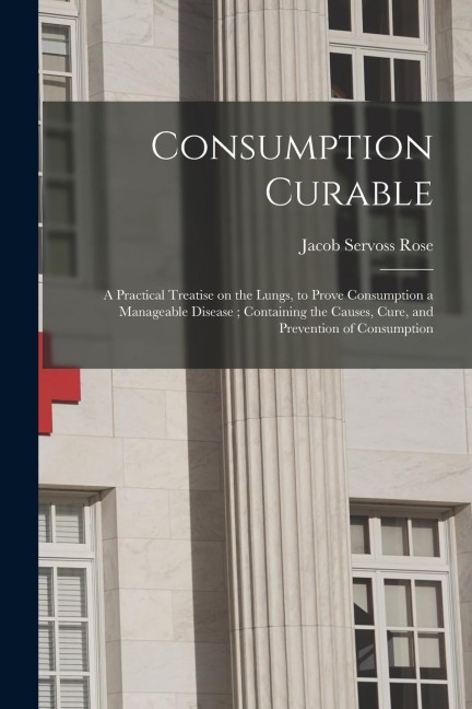 Consumption Curable: a Practical Treatise on the Lungs, to Prove Consumption a Manageable Disease; Containing the Causes, Cure, and Prevent