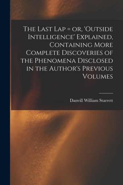 The Last Lap = or, Outside Intelligence Explained, Containing More Complete Discoveries of the Phenomena Disclosed in the Authors Previous Volumes