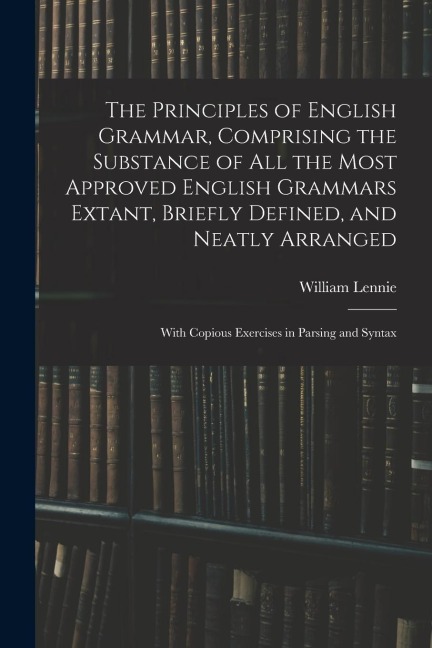 The Principles of English Grammar, Comprising the Substance of All the Most Approved English Grammars Extant, Briefly Defined, and Neatly Arranged; Wi