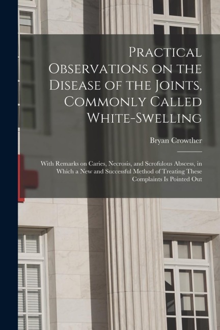 Practical Observations on the Disease of the Joints, Commonly Called White-swelling: With Remarks on Caries, Necrosis, and Scrofulous Abscess, in Whic