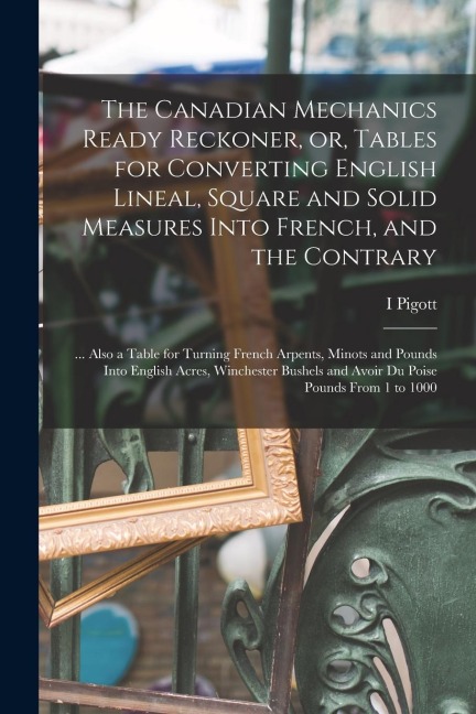 The Canadian Mechanics Ready Reckoner, or, Tables for Converting English Lineal, Square and Solid Measures Into French, and the Contrary [microform]:
