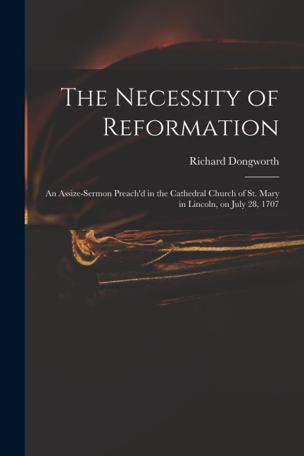 The Necessity of Reformation: an Assize-sermon Preach'd in the Cathedral Church of St. Mary in Lincoln, on July 28, 1707