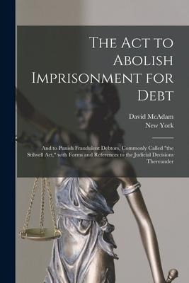 The Act to Abolish Imprisonment for Debt: and to Punish Fraudulent Debtors, Commonly Called the Stilwell Act, With Forms and References to the Judic