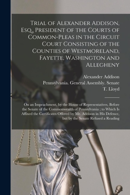 Trial of Alexander Addison, Esq., President of the Courts of Common-Pleas in the Circuit Court Consisting of the Counties of Westmoreland, Fayette, Wa
