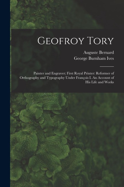 Geofroy Tory: Painter and Engraver; First Royal Printer: Reformer of Orthography and Typography Under Franc&#807;ois I. An Account of His Life and Works