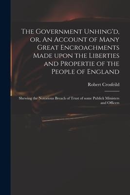 The Government Unhing'd, or, An Account of Many Great Encroachments Made Upon the Liberties and Propertie of the People of England: Shewing the Notori