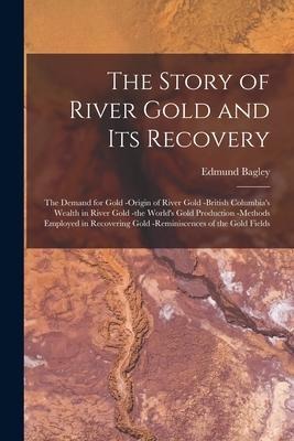 The Story of River Gold and Its Recovery [microform]: the Demand for Gold -origin of River Gold -British Columbias Wealth in River Gold -the Worlds