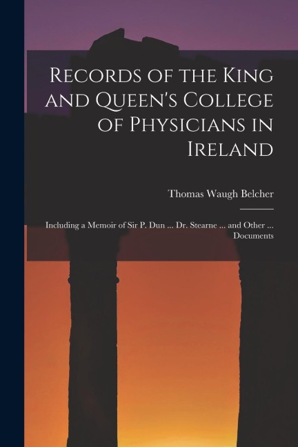 Records of the King and Queens College of Physicians in Ireland: Including a Memoir of Sir P. Dun ... Dr. Stearne ... and Other ... Documents