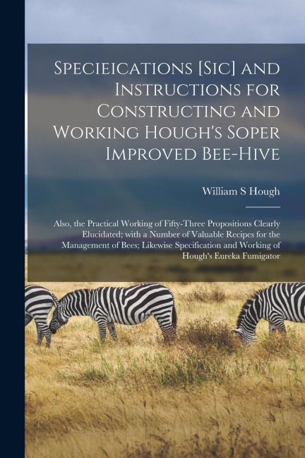 Specieications [sic] and Instructions for Constructing and Working Houghs Soper Improved Bee-hive [microform]: Also, the Practical Working of Fifty-t