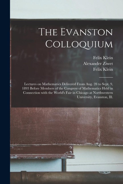 The Evanston Colloquium: Lectures on Mathematics Delivered From Aug. 28 to Sept. 9, 1893 Before Members of the Congress of Mathematics Held in Connection With the Worlds Fair in Chicago at Northwestern University, Evanston, Ill.