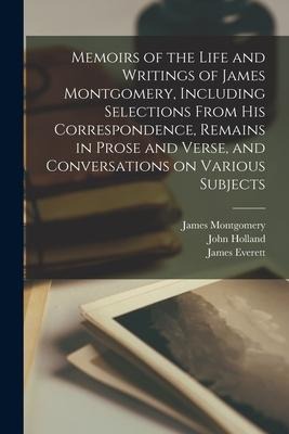 Memoirs of the Life and Writings of James Montgomery, Including Selections From His Correspondence, Remains in Prose and Verse, and Conversations on V