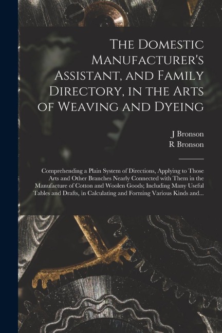 The Domestic Manufacturers Assistant, and Family Directory, in the Arts of Weaving and Dyeing: Comprehending a Plain System of Directions, Applying t