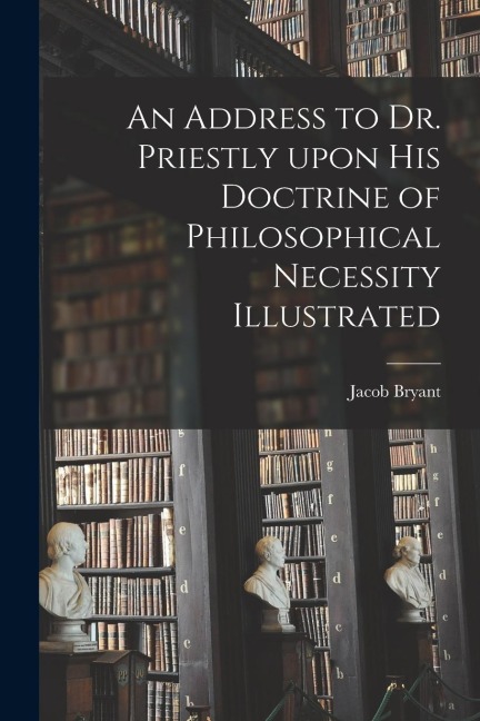 An Address to Dr. Priestly Upon His Doctrine of Philosophical Necessity Illustrated
