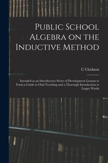 Public School Algebra on the Inductive Method: Intended as an Introductory Series of Development Lessons to Form a Guide to Oral Teaching and a Thorough Introduction to Larger Works