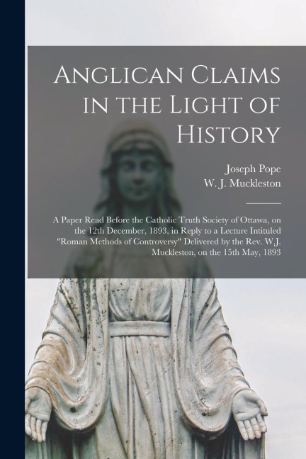 Anglican Claims in the Light of History [microform]: a Paper Read Before the Catholic Truth Society of Ottawa, on the 12th December, 1893, in Reply to