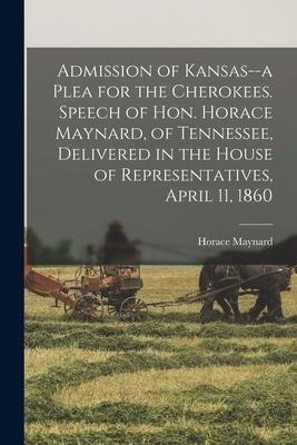 Admission of Kansas--a Plea for the Cherokees. Speech of Hon. Horace Maynard, of Tennessee, Delivered in the House of Representatives, April 11, 1860