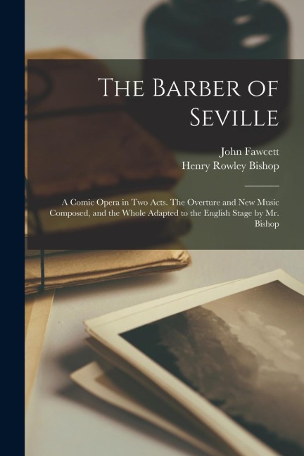 The Barber of Seville; a Comic Opera in Two Acts. The Overture and New Music Composed, and the Whole Adapted to the English Stage by Mr. Bishop