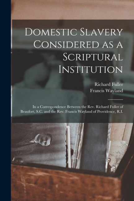Domestic Slavery Considered as a Scriptural Institution: in a Correspondence Between the Rev. Richard Fuller of Beaufort, S.C. and the Rev. Francis Wa
