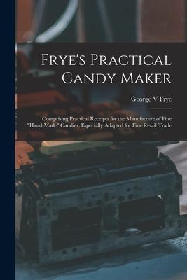 Fryes Practical Candy Maker: Comprising Practical Receipts for the Manufacture of Fine hand-made Candies, Especially Adapted for Fine Retail Trad
