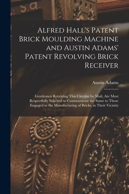 Alfred Halls Patent Brick Moulding Machine and Austin Adams Patent Revolving Brick Receiver [microform]: Gentlemen Receiving This Circular by Mail,