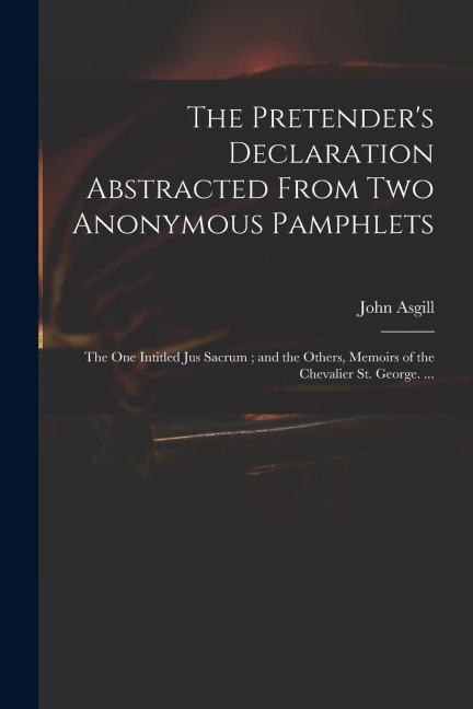 The Pretenders Declaration Abstracted From Two Anonymous Pamphlets: the One Intitled Jus Sacrum; and the Others, Memoirs of the Chevalier St. George.