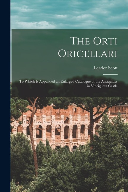 The Orti Oricellari: to Which is Appended an Enlarged Catalogue of the Antiquities in Vincigliata Castle