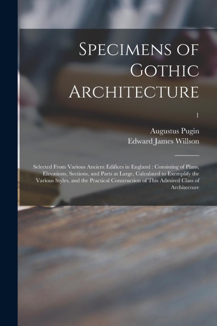 Specimens of Gothic Architecture: Selected From Various Ancient Edifices in England: Consisting of Plans, Elevations, Sections, and Parts at Large, Ca