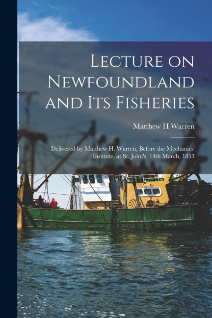 Lecture on Newfoundland and Its Fisheries [microform]: Delivered by Matthew H. Warren, Before the Mechanics Institute, at St. Johns, 14th March, 185