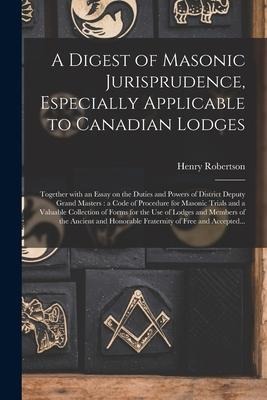 A Digest of Masonic Jurisprudence, Especially Applicable to Canadian Lodges [microform]: Together With an Essay on the Duties and Powers of District Deputy Grand Masters: a Code of Procedure for Masonic Trials and a Valuable Collection of Forms For...