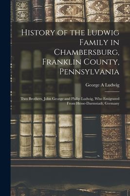 History of the Ludwig Family in Chambersburg, Franklin County, Pennsylvania: Two Brothers, John George and Philip Ludwig, Who Emigrated From Hesse-Darmstadt, Germany